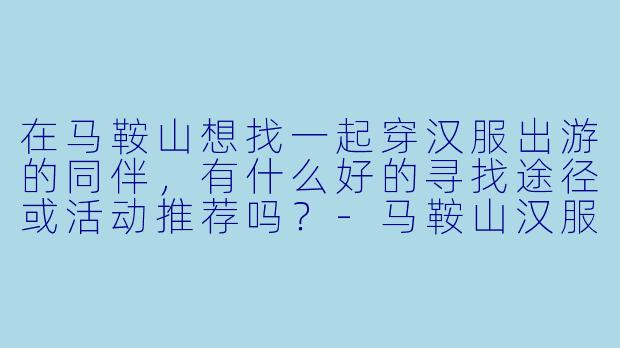 在马鞍山想找一起穿汉服出游的同伴，有什么好的寻找途径或活动推荐吗？-马鞍山汉服搭子
