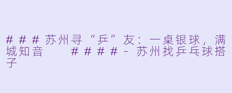 ###苏州寻“乒”友：一桌银球，满城知音

####-苏州找乒乓球搭子