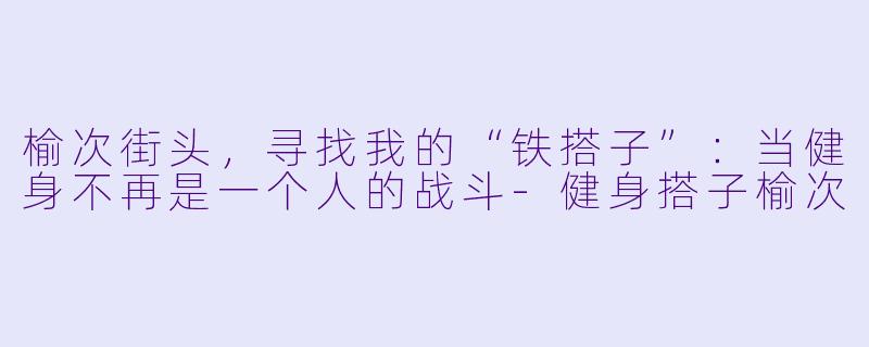 榆次街头,寻找我的“铁搭子”:当健身不再是一个人的战斗-健身搭子榆次