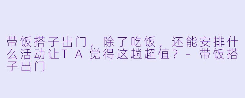 带饭搭子出门，除了吃饭，还能安排什么活动让TA觉得这趟超值？