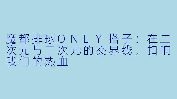 魔都排球ONLY搭子：在二次元与三次元的交界线，扣响我们的热血