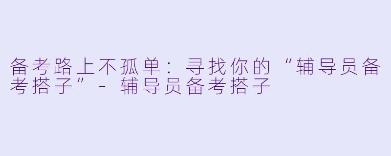 备考路上不孤单：寻找你的“辅导员备考搭子”-辅导员备考搭子
