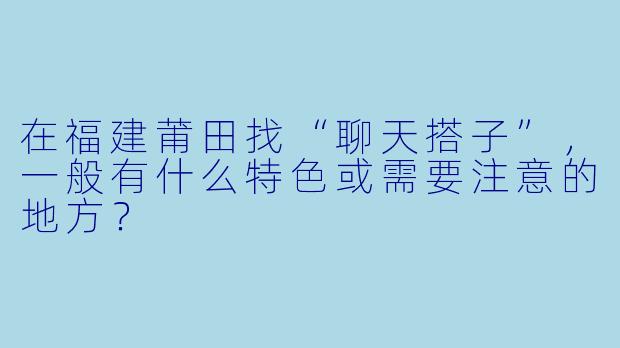 在福建莆田找“聊天搭子”，一般有什么特色或需要注意的地方？