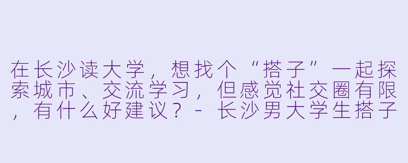 在长沙读大学，想找个“搭子”一起探索城市、交流学习，但感觉社交圈有限，有什么好建议？-长沙男大学生搭子