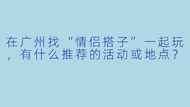 在广州找“情侣搭子”一起玩，有什么推荐的活动或地点？