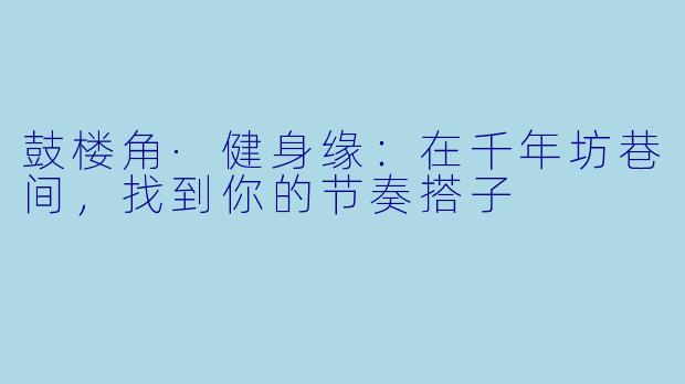 鼓楼角·健身缘：在千年坊巷间，找到你的节奏搭子