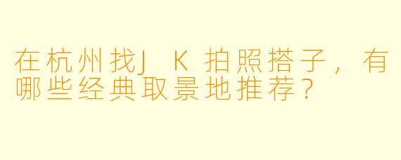 在杭州找JK拍照搭子，有哪些经典取景地推荐？