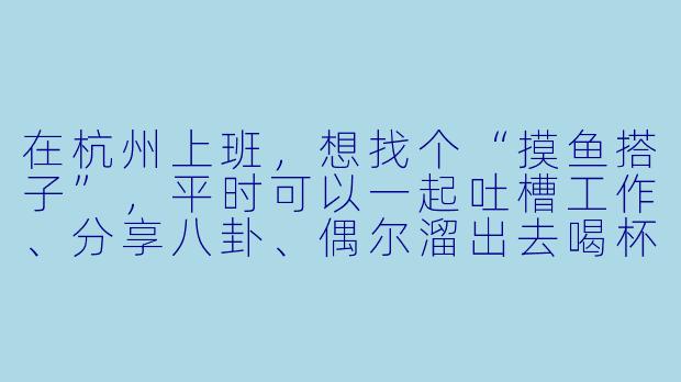 在杭州上班，想找个“摸鱼搭子”，平时可以一起吐槽工作、分享八卦、偶尔溜出去喝杯咖啡，最好还能互相打掩护，有这样的搭子吗？