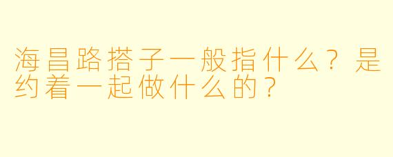 海昌路搭子一般指什么？是约着一起做什么的？