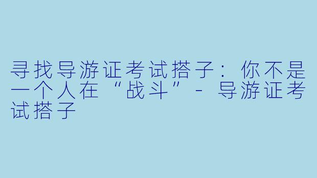 寻找导游证考试搭子:你不是一个人在“战斗”-导游证考试搭子
