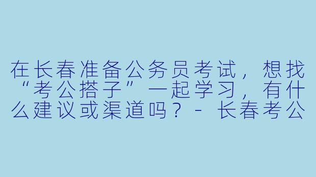 在长春准备公务员考试,想找“考公搭子”一起学习,有什么建议或渠道吗?-长春考公搭子