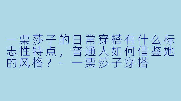 一栗莎子的日常穿搭有什么标志性特点，普通人如何借鉴她的风格？-一栗莎子穿搭