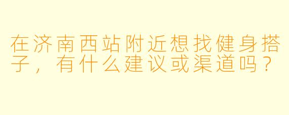 在济南西站附近想找健身搭子，有什么建议或渠道吗？
