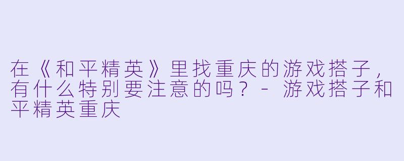 在《和平精英》里找重庆的游戏搭子，有什么特别要注意的吗？