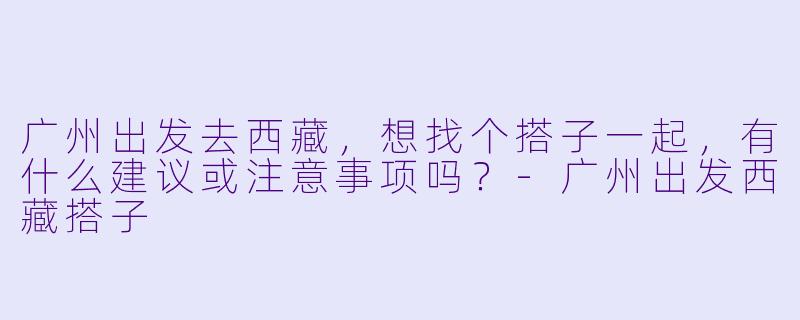 广州出发去西藏,想找个搭子一起,有什么建议或注意事项吗?-广州出发西藏搭子