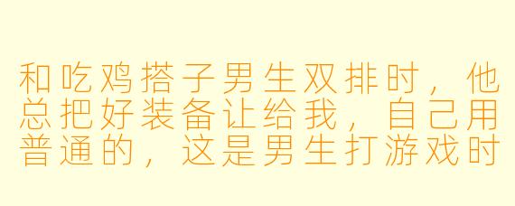 和吃鸡搭子男生双排时，他总把好装备让给我，自己用普通的，这是男生打游戏时的普遍习惯吗？