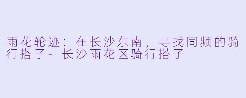 雨花轮迹：在长沙东南，寻找同频的骑行搭子-长沙雨花区骑行搭子