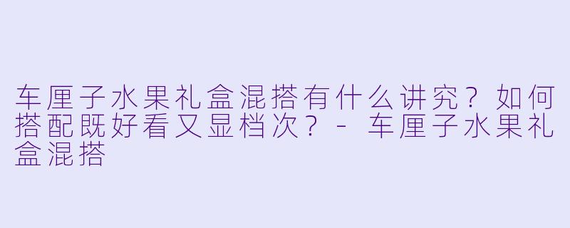 车厘子水果礼盒混搭有什么讲究？如何搭配既好看又显档次？-车厘子水果礼盒混搭