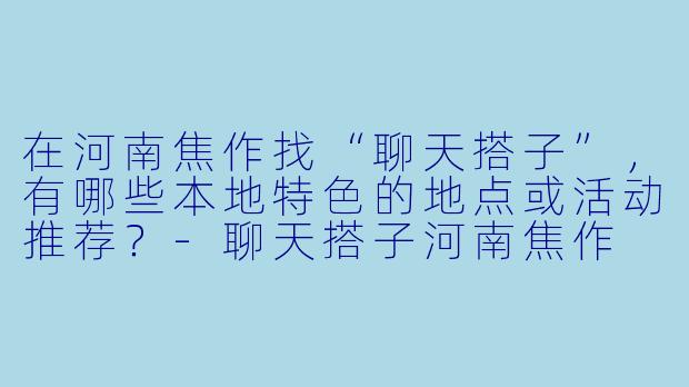 在河南焦作找“聊天搭子”,有哪些本地特色的地点或活动推荐?-聊天搭子河南焦作