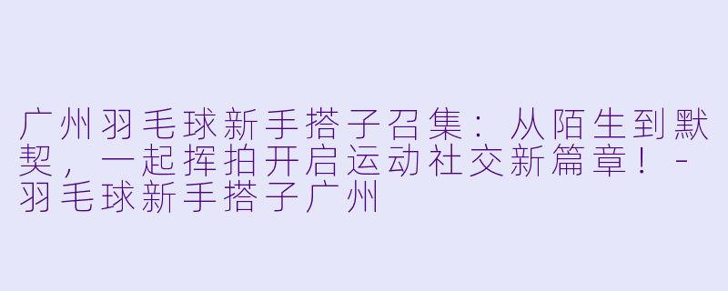 广州羽毛球新手搭子召集：从陌生到默契，一起挥拍开启运动社交新篇章！-羽毛球新手搭子广州