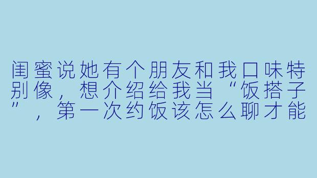 闺蜜说她有个朋友和我口味特别像,想介绍给我当“饭搭子”,第一次约饭该怎么聊才能自然又不尴尬呀?