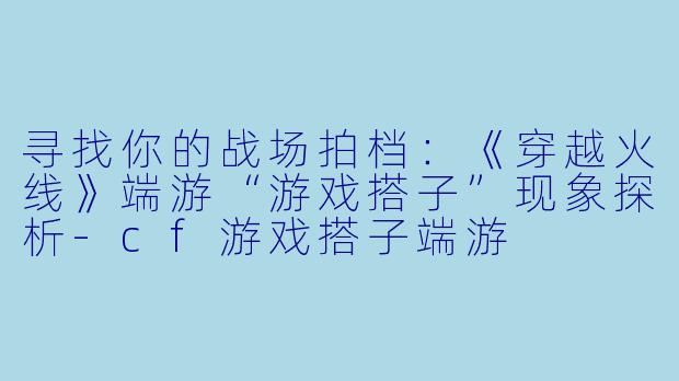寻找你的战场拍档：《穿越火线》端游“游戏搭子”现象探析-cf游戏搭子端游
