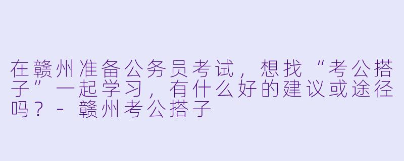 在赣州准备公务员考试，想找“考公搭子”一起学习，有什么好的建议或途径吗？-赣州考公搭子