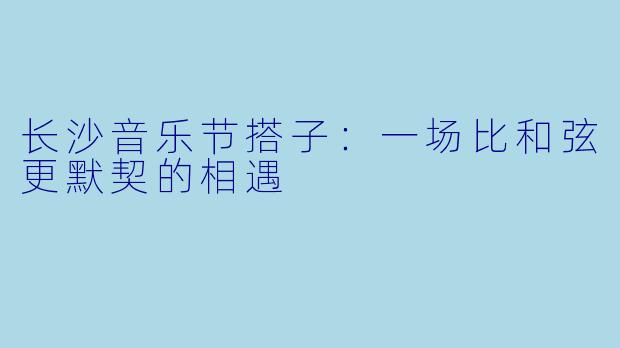 长沙音乐节搭子：一场比和弦更默契的相遇