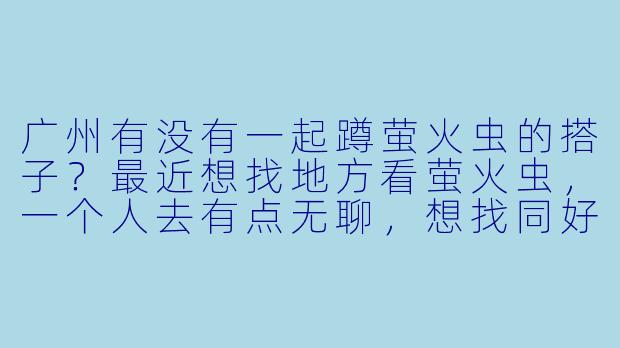 广州有没有一起蹲萤火虫的搭子？最近想找地方看萤火虫，一个人去有点无聊，想找同好结伴，互相拍照照应，有经验的小伙伴求带！-广州萤火虫蹲搭子