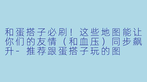 和蛋搭子必刷!这些地图能让你们的友情(和血压)同步飙升-推荐跟蛋搭子玩的图