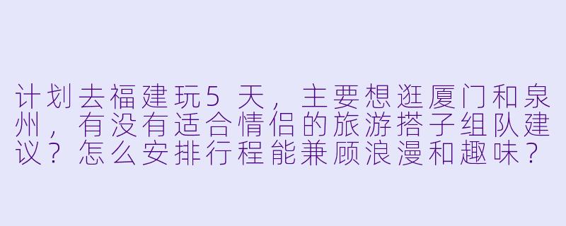 计划去福建玩5天，主要想逛厦门和泉州，有没有适合情侣的旅游搭子组队建议？怎么安排行程能兼顾浪漫和趣味？