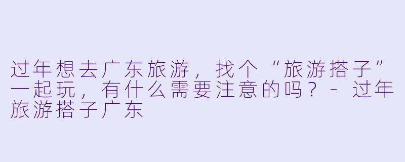 过年想去广东旅游，找个“旅游搭子”一起玩，有什么需要注意的吗？-过年旅游搭子广东