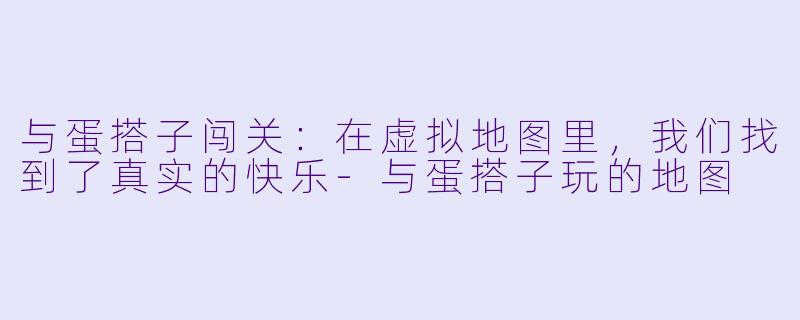 与蛋搭子闯关:在虚拟地图里,我们找到了真实的快乐-与蛋搭子玩的地图