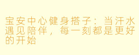 宝安中心健身搭子：当汗水遇见陪伴，每一刻都是更好的开始
