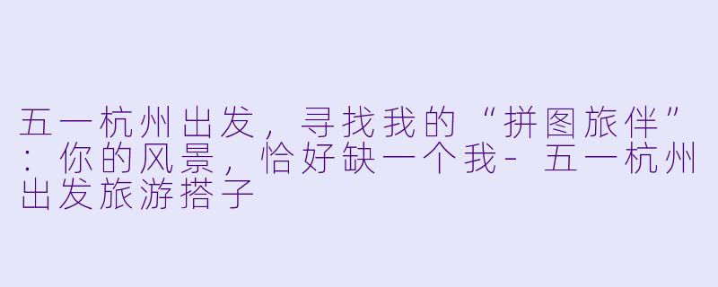 五一杭州出发，寻找我的“拼图旅伴”：你的风景，恰好缺一个我-五一杭州出发旅游搭子