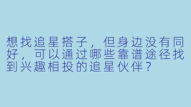 想找追星搭子，但身边没有同好，可以通过哪些靠谱途径找到兴趣相投的追星伙伴？