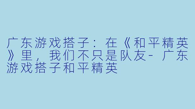 广东游戏搭子：在《和平精英》里，我们不只是队友-广东游戏搭子和平精英