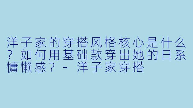 洋子家的穿搭风格核心是什么?如何用基础款穿出她的日系慵懒感?-洋子家穿搭