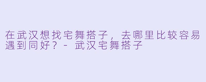 在武汉想找宅舞搭子，去哪里比较容易遇到同好？