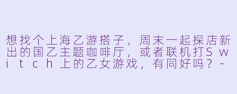想找个上海乙游搭子，周末一起探店新出的国乙主题咖啡厅，或者联机打Switch上的乙女游戏，有同好吗？-上海乙游搭子