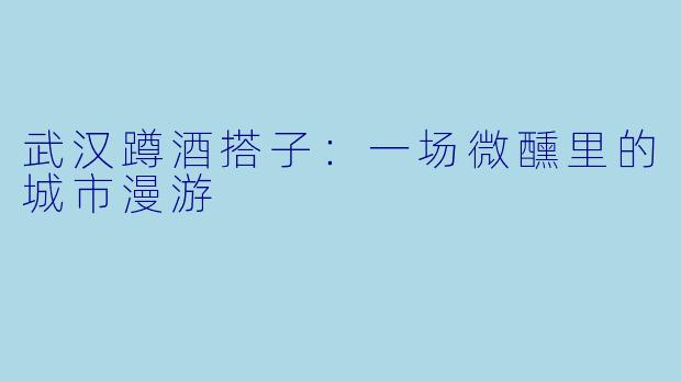 武汉蹲酒搭子：一场微醺里的城市漫游