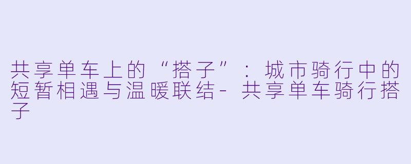 共享单车上的“搭子”：城市骑行中的短暂相遇与温暖联结-共享单车骑行搭子
