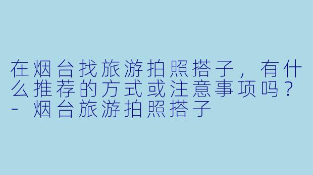 在烟台找旅游拍照搭子，有什么推荐的方式或注意事项吗？-烟台旅游拍照搭子