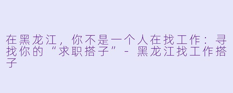 在黑龙江，你不是一个人在找工作：寻找你的“求职搭子”-黑龙江找工作搭子