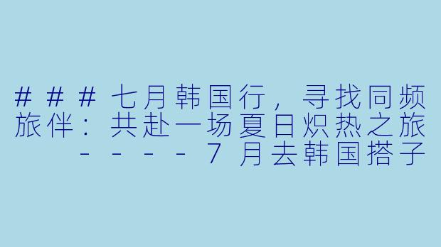 ###七月韩国行，寻找同频旅伴：共赴一场夏日炽热之旅

----7月去韩国搭子
