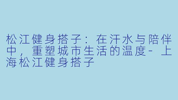 松江健身搭子：在汗水与陪伴中，重塑城市生活的温度-上海松江健身搭子