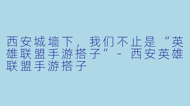 西安城墙下,我们不止是“英雄联盟手游搭子”-西安英雄联盟手游搭子