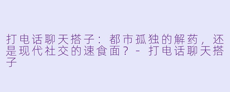 打电话聊天搭子：都市孤独的解药，还是现代社交的速食面？-打电话聊天搭子