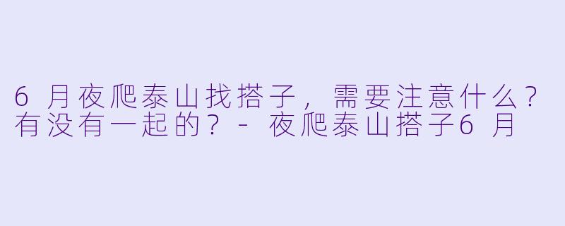 6月夜爬泰山找搭子，需要注意什么？有没有一起的？-夜爬泰山搭子6月