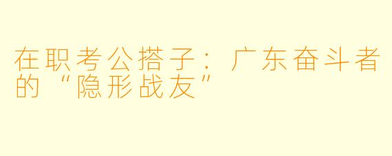 在职考公搭子：广东奋斗者的“隐形战友”